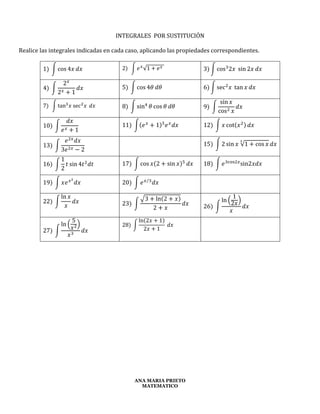 ANA MARIA PRIETO
MATEMATICO
INTEGRALES POR SUSTITUCIÓN
Realice las integrales indicadas en cada caso, aplicando las propiedades correspondientes.
1) ∫ cos 4𝑥 𝑑𝑥 2) ∫ 𝑒 𝑥
√1 + 𝑒 𝑥
3) ∫ cos3
2𝑥 sin 2𝑥 𝑑𝑥
4) ∫
2 𝑥
2 𝑥 + 1
𝑑𝑥 5) ∫ cos 4𝜃 𝑑𝜃 6) ∫ sec2
𝑥 tan 𝑥 𝑑𝑥
7) ∫ tan3
𝑥 sec2
𝑥 𝑑𝑥 8) ∫ sin4
𝜃 cos 𝜃 𝑑𝜃 9) ∫
sin 𝑥
cos2 𝑥
𝑑𝑥
10) ∫
𝑑𝑥
𝑒 𝑥 + 1
11) ∫(𝑒 𝑥
+ 1)5
𝑒 𝑥
𝑑𝑥 12) ∫ 𝑥 cot(𝑥2) 𝑑𝑥
13) ∫
𝑒2𝑥
𝑑𝑥
3𝑒2𝑥 − 2
15) ∫ 2 sin 𝑥 √1 + cos 𝑥
3
𝑑𝑥
16) ∫
1
2
𝑡 sin 4𝑡2
𝑑𝑡 17) ∫ cos 𝑥(2 + sin 𝑥)5
𝑑𝑥 18) ∫ 𝑒3cos2𝑥
sin2𝑥𝑑𝑥
19) ∫ 𝑥𝑒 𝑥2
𝑑𝑥 20) ∫ 𝑒 𝑥 3⁄
𝑑𝑥
22) ∫
ln 𝑥
𝑥
𝑑𝑥 23) ∫
√3 + ln(2 + 𝑥)
2 + 𝑥
𝑑𝑥 26) ∫
ln (
1
2𝑥
)
𝑥
𝑑𝑥
27) ∫
ln (
5
𝑥2)
𝑥3
𝑑𝑥
28) ∫
ln(2𝑥 + 1)
2𝑥 + 1
𝑑𝑥
 