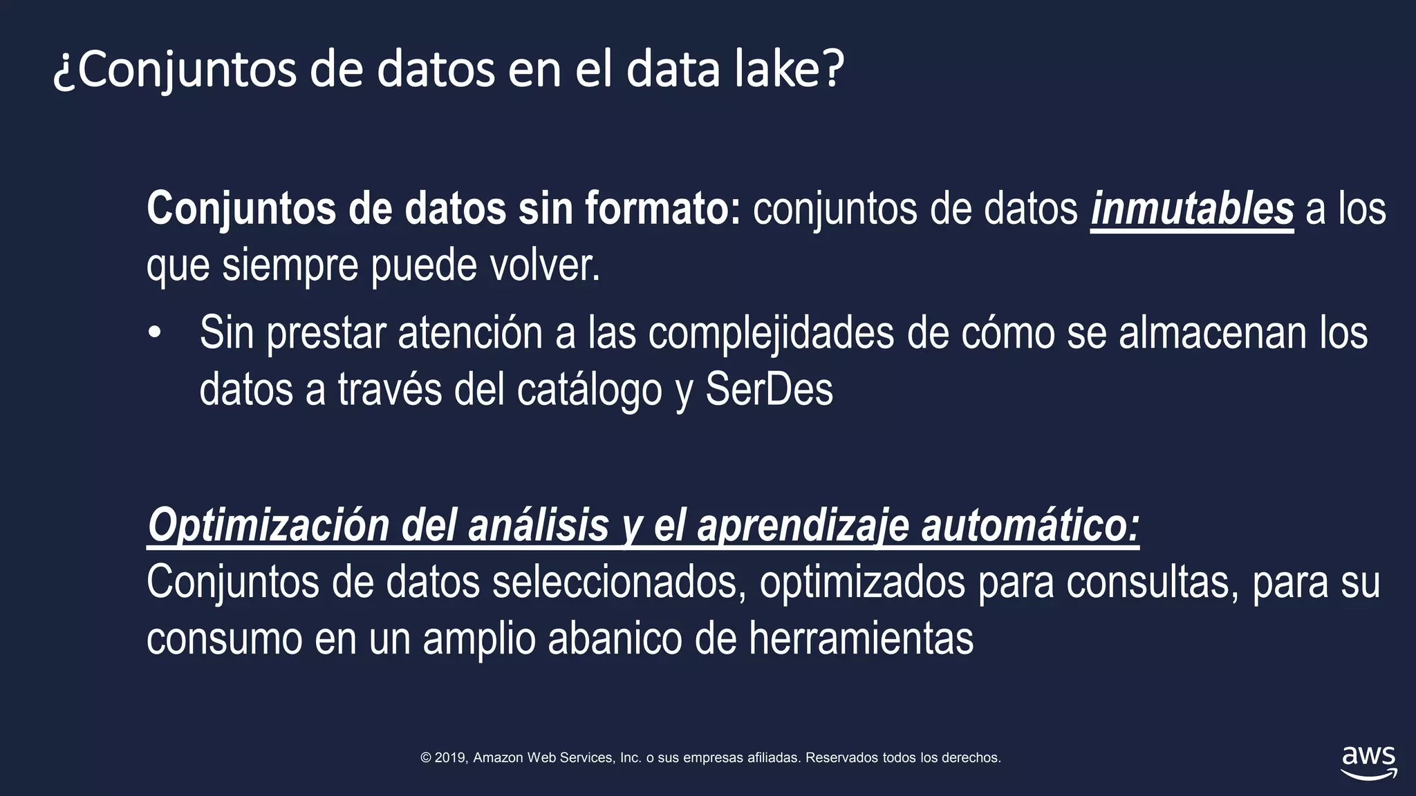 © 2019, Amazon Web Services, Inc. o sus empresas afiliadas. Reservados todos los derechos.
¿Conjuntos de datos en el data lake?
Conjuntos de datos sin formato: conjuntos de datos inmutables a los
que siempre puede volver.
• Sin prestar atención a las complejidades de cómo se almacenan los
datos a través del catálogo y SerDes
Optimización del análisis y el aprendizaje automático:
Conjuntos de datos seleccionados, optimizados para consultas, para su
consumo en un amplio abanico de herramientas
 