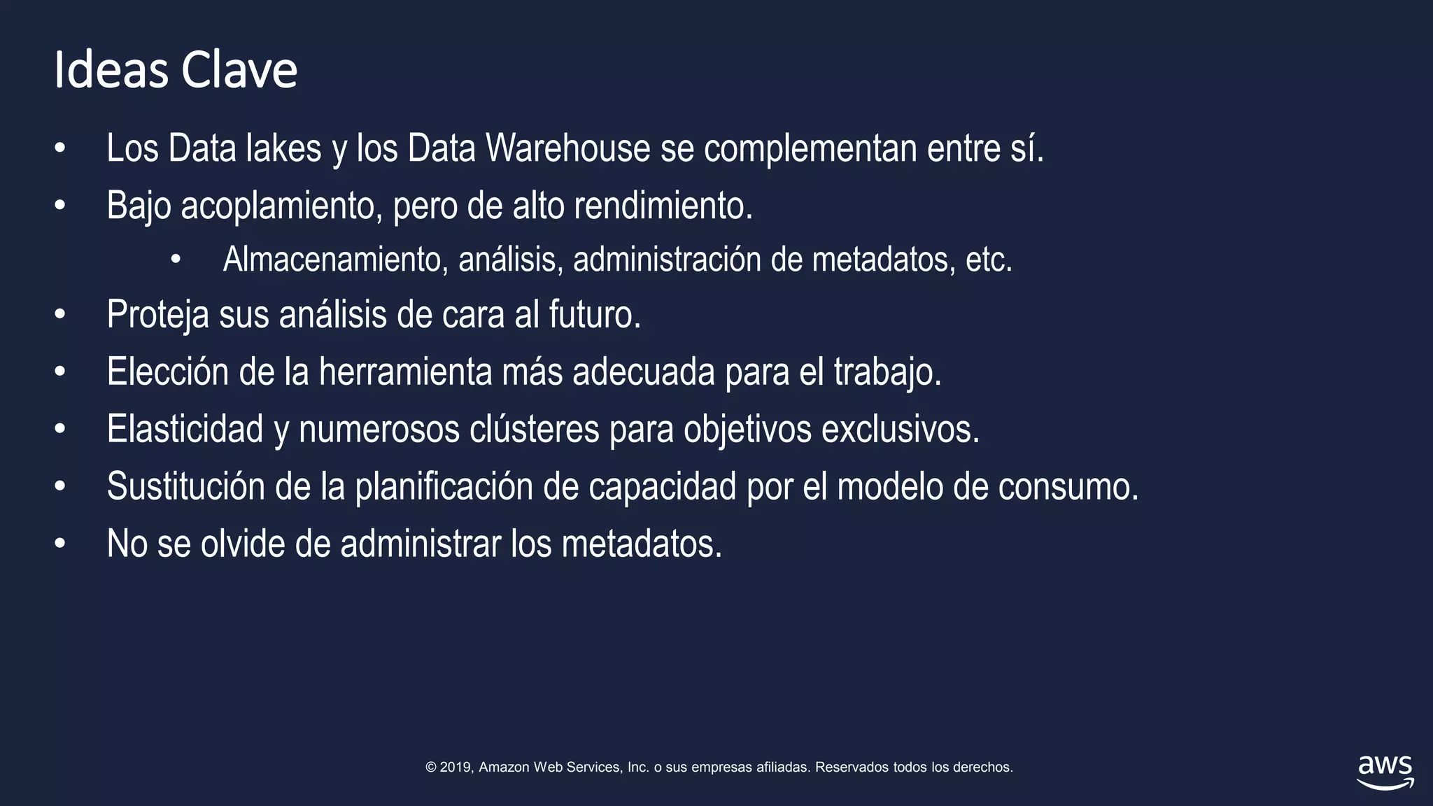 © 2019, Amazon Web Services, Inc. o sus empresas afiliadas. Reservados todos los derechos.
Ideas Clave
• Los Data lakes y los Data Warehouse se complementan entre sí.
• Bajo acoplamiento, pero de alto rendimiento.
• Almacenamiento, análisis, administración de metadatos, etc.
• Proteja sus análisis de cara al futuro.
• Elección de la herramienta más adecuada para el trabajo.
• Elasticidad y numerosos clústeres para objetivos exclusivos.
• Sustitución de la planificación de capacidad por el modelo de consumo.
• No se olvide de administrar los metadatos.
 