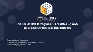 Creación de Data lakes y análisis de datos en AWS:
prácticas recomendadas para patrones
Eduardo Patiño Balaguera
Arquitecto de soluciones para Sector Público
Email: balague@amazon.com
 