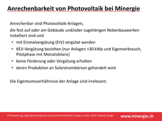 www.minergie.chPV‐Bewertung, Eigenstromverbrauch und Anrechenbarkeit| Energie am Bau 2015| Bastian Burger
Anrechenbarkeit von Photovoltaik bei Minergie
Anrechenbar sind Photovoltaik‐Anlagen, 
die fest auf oder am Gebäude und/oder zugehörigen Nebenbauwerken 
installiert sind und
• mit Einmalvergütung (EIV) vergütet werden
• KEV‐Vergütung beziehen (nur Anlagen >30 kWp und Eigenverbrauch, 
Pilotphase mit Monatsbilanz)
• keine Förderung oder Vergütung erhalten 
• deren Produktion an Solarstrombörsen gehandelt wird 
Die Eigentumsverhältnisse der Anlage sind irrelevant. 
 