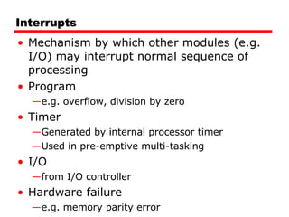 Interrupts Mechanism by which other modules (e.g. I/O) may interrupt normal sequence of processing Program e.g. overflow, division by zero Timer Generated by internal processor timer Used in pre-emptive multi-tasking I/O from I/O controller Hardware failure e.g. memory parity error 