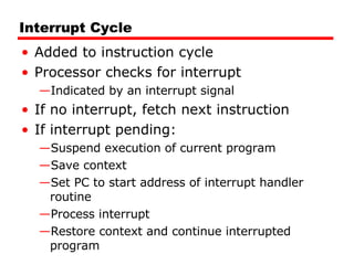 Interrupt Cycle Added to instruction cycle Processor checks for interrupt Indicated by an interrupt signal If no interrupt, fetch next instruction If interrupt pending: Suspend execution of current program  Save context Set PC to start address of interrupt handler routine Process interrupt Restore context and continue interrupted program 
