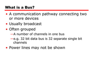 What is a Bus? A communication pathway connecting two or more devices Usually broadcast  Often grouped A number of channels in one bus e.g. 32 bit data bus is 32 separate single bit channels Power lines may not be shown 