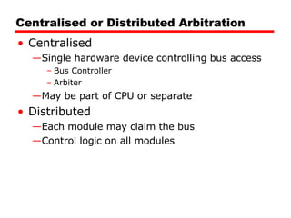 Centralised or Distributed Arbitration Centralised Single hardware device controlling bus access Bus Controller Arbiter May be part of CPU or separate Distributed Each module may claim the bus Control logic on all modules 