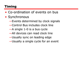 Timing Co-ordination of events on bus Synchronous Events determined by clock signals Control Bus includes clock line A single 1-0 is a bus cycle All devices can read clock line Usually sync on leading edge Usually a single cycle for an event 