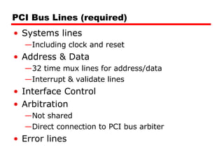PCI Bus Lines (required) Systems lines Including clock and reset Address & Data 32 time mux lines for address/data Interrupt & validate lines Interface Control Arbitration Not shared Direct connection to PCI bus arbiter Error lines 