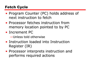 Fetch Cycle Program Counter (PC) holds address of next instruction to fetch Processor fetches instruction from memory location pointed to by PC Increment PC Unless told otherwise Instruction loaded into Instruction Register (IR) Processor interprets instruction and performs required actions 