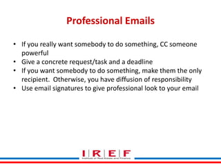 Professional Emails
• If you really want somebody to do something, CC someone
powerful
• Give a concrete request/task and a deadline
• If you want somebody to do something, make them the only
recipient. Otherwise, you have diffusion of responsibility
• Use email signatures to give professional look to your email

Trainings by Vidya Bhagwat

 