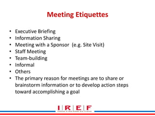 Meeting Etiquettes
•
•
•
•
•
•
•
•

Executive Briefing
Information Sharing
Meeting with a Sponsor (e.g. Site Visit)
Staff Meeting
Team-building
Informal
Others
The primary reason for meetings are to share or
brainstorm information or to develop action steps
Trainings by Vidya Bhagwat
toward accomplishing a goal

 