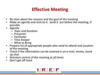 Effective Meeting
• Be clear about the reasons and the goal of the meeting
• Make an agenda and stick to it. Send it out before the meeting, if
possible
• Agenda
– Topic and Duration
– Presenter
– Facilitator
– Time Keeper
– What to Bring
• Prepare list of appropriate people who need to attend and Location
of the meeting
• Check if the information can be covered in an e-mail, memo, stand
up chat
Trainings by at all times
• Maintain control of the meeting Vidya Bhagwat
• Don’t get off track

 