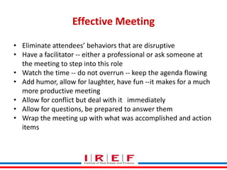Effective Meeting
• Eliminate attendees’ behaviors that are disruptive
• Have a facilitator -- either a professional or ask someone at
the meeting to step into this role
• Watch the time -- do not overrun -- keep the agenda flowing
• Add humor, allow for laughter, have fun --it makes for a much
more productive meeting
• Allow for conflict but deal with it immediately
• Allow for questions, be prepared to answer them
• Wrap the meeting up with what was accomplished and action
items
Trainings by Vidya Bhagwat

 