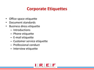 Corporate Etiquettes
• Office space etiquette
• Document standards
• Business dress etiquette
– Introductions
– Phone etiquette
– E-mail etiquette
– Customer service etiquette
– Professional conduct
– Interview etiquette
Trainings by Vidya Bhagwat

 