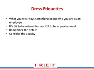 Dress Etiquettes
• What you wear says something about who you are as an
employee
• It’s OK to be relaxed but not OK to be unprofessional
• Remember the details
• Consider the activity

Trainings by Vidya Bhagwat

 