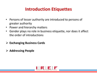 Introduction Etiquettes
• Persons of lesser authority are introduced to persons of
greater authority
• Power and hierarchy matters
• Gender plays no role in business etiquette, nor does it affect
the order of introductions
 Exchanging Business Cards
 Addressing People
Trainings by Vidya Bhagwat

 