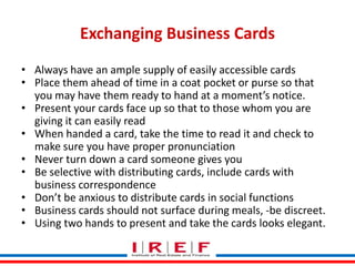 Exchanging Business Cards
• Always have an ample supply of easily accessible cards
• Place them ahead of time in a coat pocket or purse so that
you may have them ready to hand at a moment’s notice.
• Present your cards face up so that to those whom you are
giving it can easily read
• When handed a card, take the time to read it and check to
make sure you have proper pronunciation
• Never turn down a card someone gives you
• Be selective with distributing cards, include cards with
business correspondence
• Don’t be anxious to distributeVidya Bhagwat functions
Trainings by cards in social
• Business cards should not surface during meals, -be discreet.
• Using two hands to present and take the cards looks elegant.

 