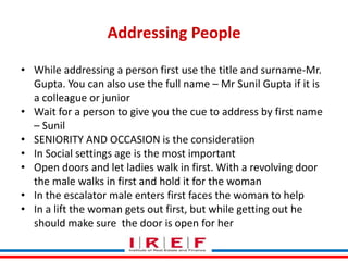 Addressing People
• While addressing a person first use the title and surname-Mr.
Gupta. You can also use the full name – Mr Sunil Gupta if it is
a colleague or junior
• Wait for a person to give you the cue to address by first name
– Sunil
• SENIORITY AND OCCASION is the consideration
• In Social settings age is the most important
• Open doors and let ladies walk in first. With a revolving door
the male walks in first and hold it for the woman
• In the escalator male entersby Vidya Bhagwat woman to help
Trainings first faces the
• In a lift the woman gets out first, but while getting out he
should make sure the door is open for her

 