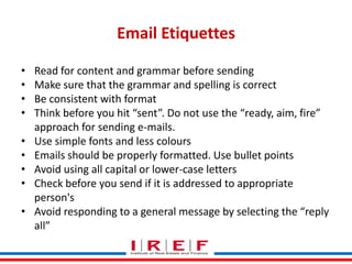 Email Etiquettes
•
•
•
•
•
•
•
•

•

Read for content and grammar before sending
Make sure that the grammar and spelling is correct
Be consistent with format
Think before you hit “sent”. Do not use the “ready, aim, fire”
approach for sending e-mails.
Use simple fonts and less colours
Emails should be properly formatted. Use bullet points
Avoid using all capital or lower-case letters
Check before you send if it is addressed to appropriate
person's
Trainings by Vidya Bhagwat
Avoid responding to a general message by selecting the “reply
all”

 