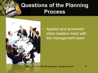 Questions of the PlanningQuestions of the Planning
ProcessProcess
• Applied and answered
when leaders meet with
the management team
UNT in partnership with TEA, Copyright ©. All rights reserved 10
 