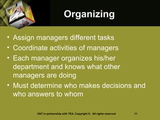 OrganizingOrganizing
• Assign managers different tasks
• Coordinate activities of managers
• Each manager organizes his/her
department and knows what other
managers are doing
• Must determine who makes decisions and
who answers to whom
UNT in partnership with TEA, Copyright ©. All rights reserved 11
 