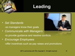LeadingLeading
• Set Standards
-so managers know their goals
• Communicate with Managers
-to provide guidance and resolve conflicts
• Encourage Employees
-offer incentives such as pay raises and promotions
UNT in partnership with TEA, Copyright ©. All rights reserved 12
 
