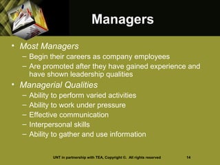 ManagersManagers
• Most Managers
– Begin their careers as company employees
– Are promoted after they have gained experience and
have shown leadership qualities
• Managerial Qualities
– Ability to perform varied activities
– Ability to work under pressure
– Effective communication
– Interpersonal skills
– Ability to gather and use information
UNT in partnership with TEA, Copyright ©. All rights reserved 14
 