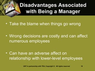 Disadvantages AssociatedDisadvantages Associated
with Being a Managerwith Being a Manager
• Take the blame when things go wrong
• Wrong decisions are costly and can affect
numerous employees
• Can have an adverse affect on
relationship with lower-level employees
UNT in partnership with TEA, Copyright ©. All rights reserved 16
 