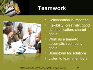 TeamworkTeamwork
• Collaboration is important
• Flexibility, creativity, good
communication, shared
goals
• Work as a team-to
accomplish company
goals
• Brainstorm for solutions
• Listen to team members
UNT in partnership with TEA, Copyright ©. All rights reserved 17
 