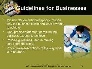 Guidelines for BusinessesGuidelines for Businesses
• Mission Statement-short specific reason
why the business exists and what it wants
to achieve
• Goal-precise statement of results the
business expects to achieve
• Policies-guidelines used in making
consistent decisions
• Procedures-descriptions of the way work
is to be done
UNT in partnership with TEA, Copyright ©. All rights reserved 4
 