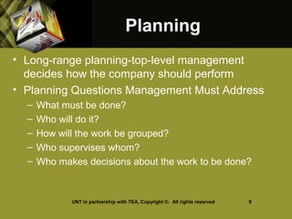 PlanningPlanning
• Long-range planning-top-level management
decides how the company should perform
• Planning Questions Management Must Address
– What must be done?
– Who will do it?
– How will the work be grouped?
– Who supervises whom?
– Who makes decisions about the work to be done?
UNT in partnership with TEA, Copyright ©. All rights reserved 9
 