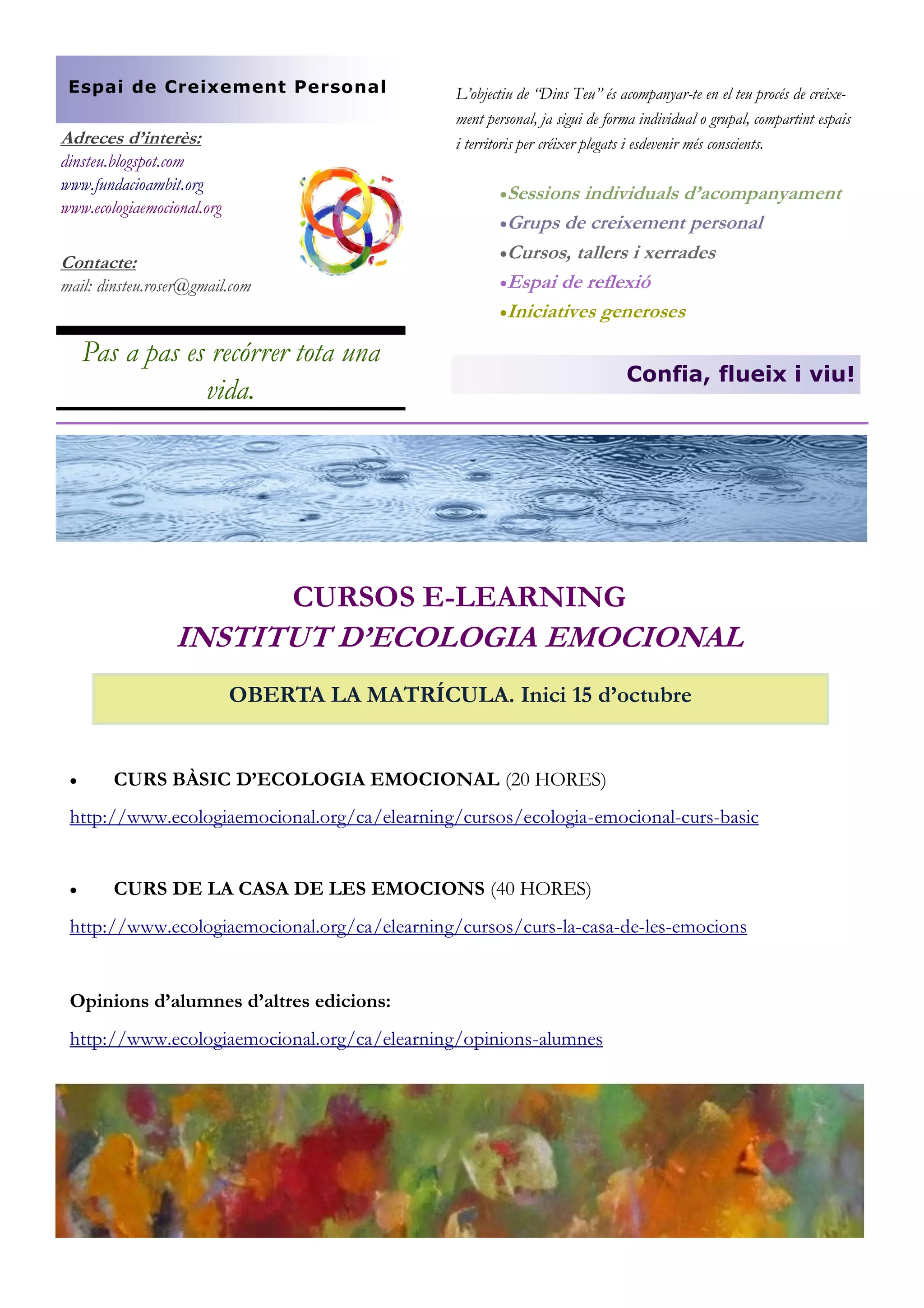 Espai de Creixement Personal

Adreces d’interès:
dinsteu.blogspot.com
www.fundacioambit.org
www.ecologiaemocional.org

L’objectiu de “Dins Teu” és acompanyar-te en el teu procés de creixement personal, ja sigui de forma individual o grupal, compartint espais
i territoris per créixer plegats i esdevenir més conscients.
Sessions

individuals d’acompanyament
Grups de creixement personal
Cursos, tallers i xerrades
Espai de reflexió
Iniciatives generoses

Contacte:
mail: dinsteu.roser@gmail.com

Pas a pas es recórrer tota una
vida.

Confia, flueix i viu!

CURSOS E-LEARNING

INSTITUT D’ECOLOGIA EMOCIONAL
OBERTA LA MATRÍCULA. Inici 15 d’octubre



CURS BÀSIC D’ECOLOGIA EMOCIONAL (20 HORES)

http://www.ecologiaemocional.org/ca/elearning/cursos/ecologia-emocional-curs-basic



CURS DE LA CASA DE LES EMOCIONS (40 HORES)

http://www.ecologiaemocional.org/ca/elearning/cursos/curs-la-casa-de-les-emocions

Opinions d’alumnes d’altres edicions:
http://www.ecologiaemocional.org/ca/elearning/opinions-alumnes

 