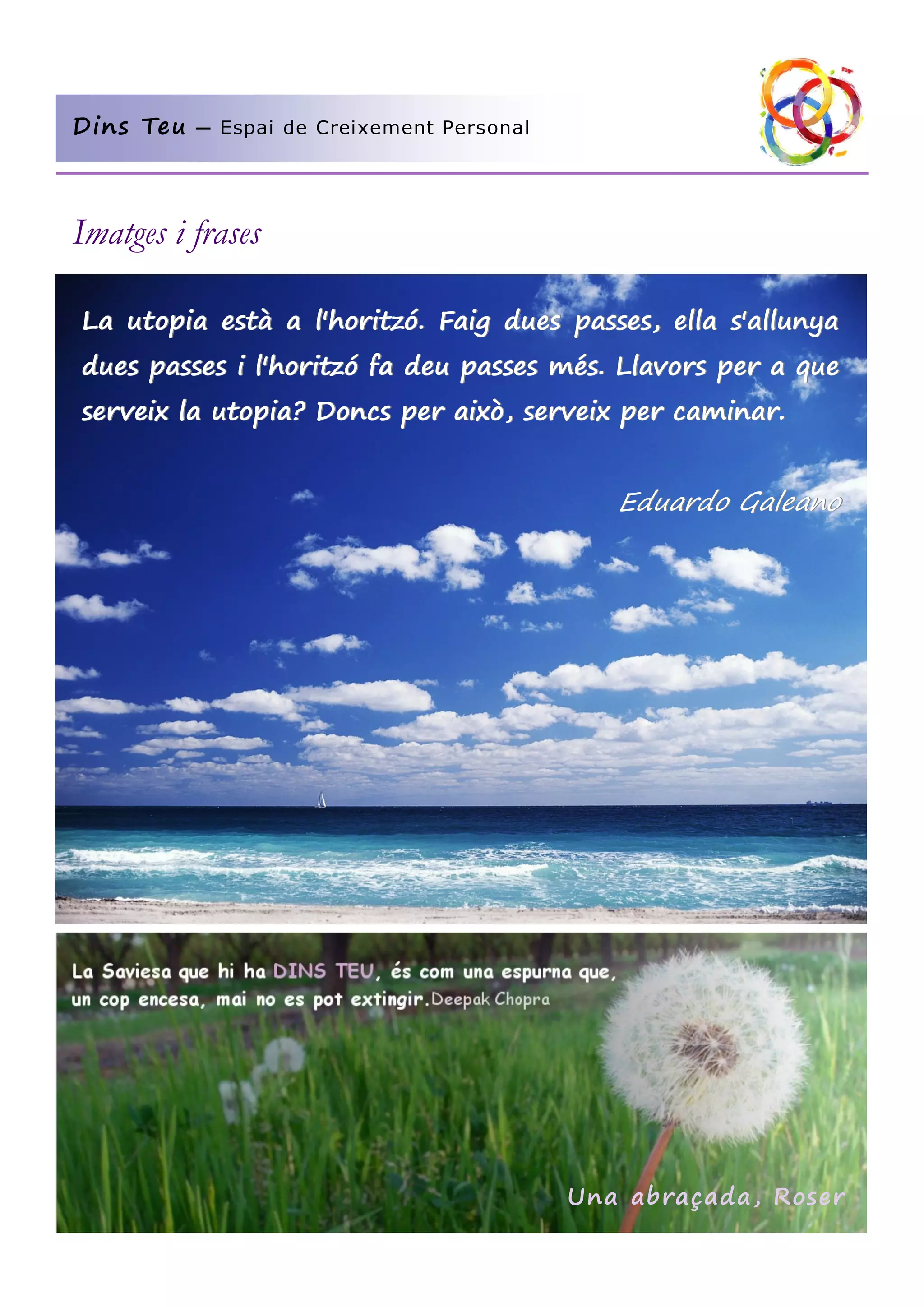 Dins Teu

— Espai de Creixement Personal

Imatges i frases
La utopia està a l'horitzó. Faig dues passes, ella s'allunya
dues passes i l'horitzó fa deu passes més. Llavors per a que
serveix la utopia? Doncs per això, serveix per caminar.

Eduardo Galeano

Una abraçada, Roser

 