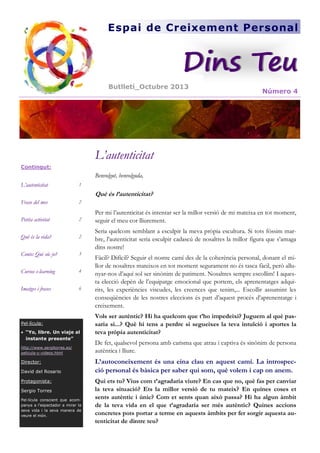 Espai de Creixement Personal

Dins Teu
Butlletí_Octubre 2013

Número 4

L’autenticitat
Contingut:

Benvolgut, benvolguda,
L’autenticitat

1

Frase del mes

2

Petita activitat

2

Què és la vida?

2

Conte: Qui sóc jo?

3

Cursos e-learning

4

Imatges i frases

6

Què és l’autenticitat?

Pel·lícula:
 “Yo, libre. Un viaje al
instante presente”
http://www.sergitorres.es/
pelicula-y-videos.html

Director:
David del Rosario
Protagonista:
Sergio Torres
Pel·lícula conscient que acompanya a l’espectador a mirar la
seva vida i la seva manera de
veure el món.

Per mi l’autenticitat és intentar ser la millor versió de mi mateixa en tot moment,
seguir el meu cor lliurement.
Seria quelcom semblant a esculpir la meva pròpia escultura. Si tots fóssim marbre, l’autenticitat seria esculpir cadascú de nosaltres la millor figura que s’amaga
dins nostre!
Fàcil? Difícil? Seguir el nostre camí des de la coherència personal, donant el millor de nosaltres mateixos en tot moment segurament no és tasca fàcil, però allunyar-nos d’aquí sol ser sinònim de patiment. Nosaltres sempre escollim! I aquesta elecció depèn de l’equipatge emocional que portem, els aprenentatges adquirits, les experiències viscudes, les creences que tenim,... Escollir assumint les
conseqüències de les nostres eleccions és part d’aquest procés d’aprenentatge i
creixement.
Vols ser autèntic? Hi ha quelcom que t’ho impedeixi? Juguem al què passaria si...? Què hi tens a perdre si segueixes la teva intuïció i aportes la
teva pròpia autenticitat?
De fet, qualsevol persona amb carisma que atrau i captiva és sinònim de persona
autèntica i lliure.

L’autoconeixement és una eina clau en aquest camí. La introspecció personal és bàsica per saber qui som, què volem i cap on anem.
Qui ets tu? Vius com t’agradaria viure? En cas que no, què fas per canviar
la teva situació? Ets la millor versió de tu mateix? En quines coses et
sents autèntic i únic? Com et sents quan això passa? Hi ha algun àmbit
de la teva vida en el que t’agradaria ser més autèntic? Quines accions
concretes pots portar a terme en aquests àmbits per fer sorgir aquesta autenticitat de dintre teu?

 