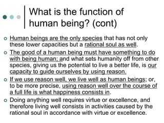 What is the function of
human being? (cont)
 Human beings are the only species that has not only
these lower capacities but a rational soul as well.
 The good of a human being must have something to do
with being human; and what sets humanity off from other
species, giving us the potential to live a better life, is our
capacity to guide ourselves by using reason.
 If we use reason well, we live well as human beings; or,
to be more precise, using reason well over the course of
a full life is what happiness consists in.
 Doing anything well requires virtue or excellence, and
therefore living well consists in activities caused by the
rational soul in accordance with virtue or excellence.
 