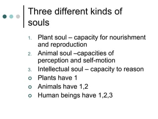 Three different kinds of
souls
1. Plant soul – capacity for nourishment
and reproduction
2. Animal soul –capacities of
perception and self-motion
3. Intellectual soul – capacity to reason
 Plants have 1
 Animals have 1,2
 Human beings have 1,2,3
 