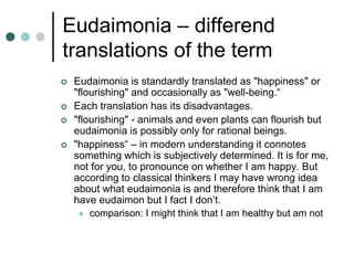 Eudaimonia – differend
translations of the term
 Eudaimonia is standardly translated as "happiness" or
"flourishing" and occasionally as "well-being.“
 Each translation has its disadvantages.
 "flourishing" - animals and even plants can flourish but
eudaimonia is possibly only for rational beings.
 "happiness“ – in modern understanding it connotes
something which is subjectively determined. It is for me,
not for you, to pronounce on whether I am happy. But
according to classical thinkers I may have wrong idea
about what eudaimonia is and therefore think that I am
have eudaimon but I fact I don’t.
 comparison: I might think that I am healthy but am not
 