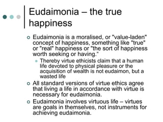 Eudaimonia – the true
happiness
 Eudaimonia is a moralised, or "value-laden"
concept of happiness, something like "true"
or "real" happiness or "the sort of happiness
worth seeking or having.“
 Thereby virtue ethicists claim that a human
life devoted to physical pleasure or the
acquisition of wealth is not eudaimon, but a
wasted life
 All standard versions of virtue ethics agree
that living a life in accordance with virtue is
necessary for eudaimonia.
 Eudaimonia involves virtuous life – virtues
are goals in themselves, not instruments for
achieving eudaimonia.
 