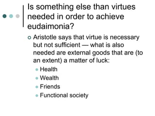 Is something else than virtues
needed in order to achieve
eudaimonia?
 Aristotle says that virtue is necessary
but not sufficient — what is also
needed are external goods that are (to
an extent) a matter of luck:
 Health
 Wealth
 Friends
 Functional society
 