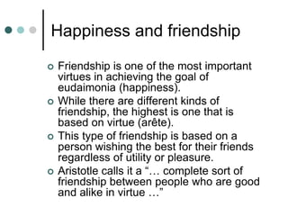 Happiness and friendship
 Friendship is one of the most important
virtues in achieving the goal of
eudaimonia (happiness).
 While there are different kinds of
friendship, the highest is one that is
based on virtue (arête).
 This type of friendship is based on a
person wishing the best for their friends
regardless of utility or pleasure.
 Aristotle calls it a “… complete sort of
friendship between people who are good
and alike in virtue …”
 