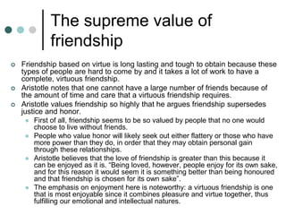 The supreme value of
friendship
 Friendship based on virtue is long lasting and tough to obtain because these
types of people are hard to come by and it takes a lot of work to have a
complete, virtuous friendship.
 Aristotle notes that one cannot have a large number of friends because of
the amount of time and care that a virtuous friendship requires.
 Aristotle values friendship so highly that he argues friendship supersedes
justice and honor.
 First of all, friendship seems to be so valued by people that no one would
choose to live without friends.
 People who value honor will likely seek out either flattery or those who have
more power than they do, in order that they may obtain personal gain
through these relationships.
 Aristotle believes that the love of friendship is greater than this because it
can be enjoyed as it is. “Being loved, however, people enjoy for its own sake,
and for this reason it would seem it is something better than being honoured
and that friendship is chosen for its own sake”.
 The emphasis on enjoyment here is noteworthy: a virtuous friendship is one
that is most enjoyable since it combines pleasure and virtue together, thus
fulfilling our emotional and intellectual natures.
 