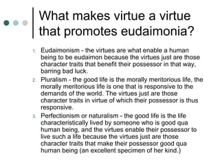What makes virtue a virtue
that promotes eudaimonia?
1. Eudaimonism - the virtues are what enable a human
being to be eudaimon because the virtues just are those
character traits that benefit their possessor in that way,
barring bad luck.
2. Pluralism - the good life is the morally meritorious life, the
morally meritorious life is one that is responsive to the
demands of the world. The virtues just are those
character traits in virtue of which their possessor is thus
responsive.
3. Perfectionism or naturalism - the good life is the life
characteristically lived by someone who is good qua
human being, and the virtues enable their possessor to
live such a life because the virtues just are those
character traits that make their possessor good qua
human being (an excellent specimen of her kind.)
 