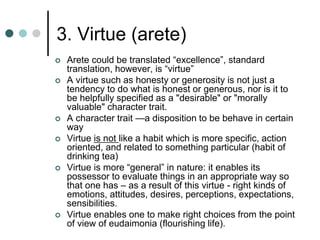 3. Virtue (arete)
 Arete could be translated “excellence”, standard
translation, however, is “virtue”
 A virtue such as honesty or generosity is not just a
tendency to do what is honest or generous, nor is it to
be helpfully specified as a "desirable" or "morally
valuable" character trait.
 A character trait —a disposition to be behave in certain
way
 Virtue is not like a habit which is more specific, action
oriented, and related to something particular (habit of
drinking tea)
 Virtue is more “general” in nature: it enables its
possessor to evaluate things in an appropriate way so
that one has – as a result of this virtue - right kinds of
emotions, attitudes, desires, perceptions, expectations,
sensibilities.
 Virtue enables one to make right choices from the point
of view of eudaimonia (flourishing life).
 