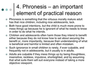 4. Phronesis – an important
element of practical reason
 Phronesis is something that the virtuous morally mature adult
has that nice children, including nice adolescents, lack.
 Both have good intentions, but the child is much more prone to
mess things up because he is ignorant of what he needs to know
in order to do what he intends.
 Children and adolescents often harm those they intend to benefit
either because they do not know how to set about securing the
benefit or, more importantly, because their understanding of what
is beneficial and harmful is limited and often mistaken.
 Such ignorance in small children is rarely, if ever culpable, and
frequently not in adolescents, but it usually is in adults.
 Adults are culpable if they mess things up by being thoughtless,
insensitive, reckless, impulsive, shortsighted, and by assuming
that what suits them will suit everyone instead of taking a more
objective viewpoint.
 