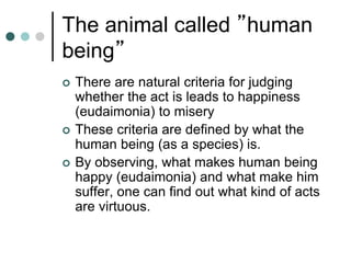 The animal called ”human
being”
 There are natural criteria for judging
whether the act is leads to happiness
(eudaimonia) to misery
 These criteria are defined by what the
human being (as a species) is.
 By observing, what makes human being
happy (eudaimonia) and what make him
suffer, one can find out what kind of acts
are virtuous.
 