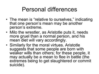 Personal differences
• The mean is “relative to ourselves,” indicating
that one person’s mean may be another
person’s extreme.
• Milo the wrestler, as Aristotle puts it, needs
more gruel than a normal person, and his
mean diet will vary accordingly.
• Similarly for the moral virtues. Aristotle
suggests that some people are born with
weaker wills than others; for these people, it
may actually be a mean to flee in battle (the
extremes being to get slaughtered or commit
suicide).
 