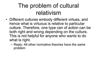 The problem of cultural
relativism
• Different cultures embody different virtues, and
hence what is virtuous is relative to particular
culture. Therefore, one type can of action can be
both right and wrong depending on the culture.
This is not helpful for anyone who wants to do
what is right.
– Reply: All other normative theories have the same
problem
 