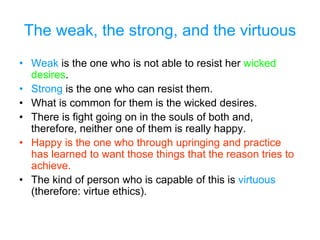 The weak, the strong, and the virtuous
• Weak is the one who is not able to resist her wicked
desires.
• Strong is the one who can resist them.
• What is common for them is the wicked desires.
• There is fight going on in the souls of both and,
therefore, neither one of them is really happy.
• Happy is the one who through upringing and practice
has learned to want those things that the reason tries to
achieve.
• The kind of person who is capable of this is virtuous
(therefore: virtue ethics).
 