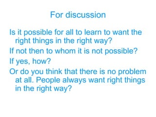 For discussion
Is it possible for all to learn to want the
right things in the right way?
If not then to whom it is not possible?
If yes, how?
Or do you think that there is no problem
at all. People always want right things
in the right way?
 