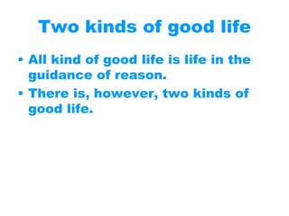 Two kinds of good life
• All kind of good life is life in the
guidance of reason.
• There is, however, two kinds of
good life.
 