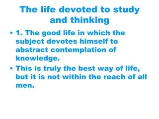 The life devoted to study
and thinking
• 1. The good life in which the
subject devotes himself to
abstract contemplation of
knowledge.
• This is truly the best way of life,
but it is not within the reach of all
men.
 